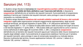 Sanzioni (Art. 113)
Copyright© Omniavis srl - www.omniavis.it - info@omniavis.it pagina 126
4. Qualora venga rilevata la mancanza dei requisiti igienico-sanitari, edilizi o di sicurezza
necessari per la validità del titolo abilitativo e per l’esercizio dell’attività, è disposta la
sospensione dell'attività sino al ripristino dei requisiti mancanti. Il provvedimento di sospensione
stabilisce il termine per il ripristino dei requisiti mancanti, salvo proroga in caso di comprovata
necessità e su motivata istanza.
5. Qualora venga rilevata la violazione dei contratti collettivi nazionali di lavoro e dei contratti
integrativi siglati dalle organizzazioni sindacali maggiormente rappresentative, degli accordi
sindacali territoriali, del decreto legislativo 9 aprile 2008, n. 81 (Attuazione dell'articolo 1 della
legge 3 agosto 2007, n. 123 , in materia di tutela della salute e della sicurezza nei luoghi di lavoro)
e del decreto legislativo 11 aprile 2006, n. 198 (Codice delle pari opportunità tra uomo e donna a
norma dell'articolo 6 della legge 28 novembre 2005, n. 246 ), è disposta la sospensione
dell’attività sino al ripristino dei requisiti mancanti oppure per l’adozione delle misure necessarie al
rispetto degli obblighi violati. Il provvedimento di sospensione stabilisce il termine per il ripristino
dei requisiti mancanti, salvo proroga in caso di comprovata necessità e su motivata istanza.
Decorso inutilmente tale termine, trovano applicazione l’articolo 125, comma 1, lettera d), e
l'articolo 126, comma 1, lettera c).
 