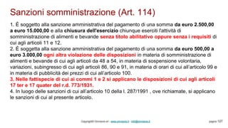 Sanzioni somministrazione (Art. 114)
Copyright© Omniavis srl - www.omniavis.it - info@omniavis.it pagina 127
1. È soggetto alla sanzione amministrativa del pagamento di una somma da euro 2.500,00
a euro 15.000,00 e alla chiusura dell'esercizio chiunque eserciti l'attività di
somministrazione di alimenti e bevande senza titolo abilitativo oppure senza i requisiti di
cui agli articoli 11 e 12.
2. È soggetta alla sanzione amministrativa del pagamento di una somma da euro 500,00 a
euro 3.000,00 ogni altra violazione delle disposizioni in materia di somministrazione di
alimenti e bevande di cui agli articoli da 48 a 54, in materia di sospensione volontaria,
variazioni, subingresso di cui agli articoli 86, 90 e 91, in materia di orari di cui all’articolo 99 e
in materia di pubblicità dei prezzi di cui all’articolo 100.
3. Nelle fattispecie di cui ai commi 1 e 2 si applicano le disposizioni di cui agli articoli
17 ter e 17 quater del r.d. 773/1931.
4. In luogo delle sanzioni di cui all’articolo 10 della l. 287/1991 , ove richiamate, si applicano
le sanzioni di cui al presente articolo.
 