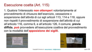 Esecuzione coatta (Art. 115)
Copyright© Omniavis srl - www.omniavis.it - info@omniavis.it pagina 128
1. Qualora l’interessato non ottemperi volontariamente al
provvedimento di chiusura dell’esercizio, cessazione o
sospensione dell’attività di cui agli articoli 113, 114 e 118, oppure
non rispetti il provvedimento di sospensione dell’attività di cui
all’articolo 116, comma 6, e all’articolo 126, il comune, previa
diffida, può provvedere all’esecuzione coattiva del provvedimento
con la modalità dell’apposizione dei sigilli.
 