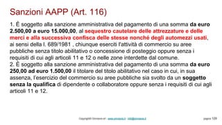Sanzioni AAPP (Art. 116)
Copyright© Omniavis srl - www.omniavis.it - info@omniavis.it pagina 129
1. È soggetto alla sanzione amministrativa del pagamento di una somma da euro
2.500,00 a euro 15.000,00, al sequestro cautelare delle attrezzature e delle
merci e alla successiva confisca delle stesse nonché degli automezzi usati,
ai sensi della l. 689/1981 , chiunque eserciti l'attività di commercio su aree
pubbliche senza titolo abilitativo o concessione di posteggio oppure senza i
requisiti di cui agli articoli 11 e 12 o nelle zone interdette dal comune.
2. È soggetto alla sanzione amministrativa del pagamento di una somma da euro
250,00 ad euro 1.500,00 il titolare del titolo abilitativo nel caso in cui, in sua
assenza, l’esercizio del commercio su aree pubbliche sia svolto da un soggetto
senza la qualifica di dipendente o collaboratore oppure senza i requisiti di cui agli
articoli 11 e 12.
 
