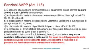 Sanzioni AAPP (Art. 116)
Copyright© Omniavis srl - www.omniavis.it - info@omniavis.it pagina 130
3. È soggetto alla sanzione amministrativa del pagamento di una somma da euro
250,00 a euro 1.500,00 chiunque violi:
a) le disposizioni in materia di commercio su aree pubbliche di cui agli articoli 33,
35, 39, 40, 41 e 44;
b) le disposizioni in materia di sospensione volontaria, variazione e subingresso di
cui agli articoli 87, 90, e 93;
c) le disposizioni in materia di pubblicità dei prezzi di cui all’articolo 100;
d) le limitazioni e i divieti stabiliti dal comune per l'esercizio del commercio su aree
pubbliche diversi da quelli di cui al comma 1.
4. Nei casi di cui ai commi 2 e 3, lettere a), b) e d), si procede al sequestro
cautelare delle attrezzature e delle merci. Nel caso in cui il pagamento della
sanzione avvenga entro sessanta giorni, il sequestro è revocato e si
procede alla restituzione delle attrezzature e delle merci.
 