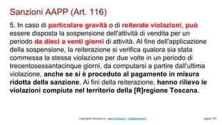 Sanzioni AAPP (Art. 116)
Copyright© Omniavis srl - www.omniavis.it - info@omniavis.it pagina 131
5. In caso di particolare gravità o di reiterate violazioni, può
essere disposta la sospensione dell'attività di vendita per un
periodo da dieci a venti giorni di attività. Al fine dell'applicazione
della sospensione, la reiterazione si verifica qualora sia stata
commessa la stessa violazione per due volte in un periodo di
trecentosessantacinque giorni, da computarsi a partire dall'ultima
violazione, anche se si è proceduto al pagamento in misura
ridotta della sanzione. Ai fini della reiterazione, hanno rilievo le
violazioni compiute nel territorio della [R]regione Toscana.
 