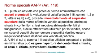 Norme speciali AAPP (Art. 119)
Copyright© Omniavis srl - www.omniavis.it - info@omniavis.it pagina 132
1. Il pubblico ufficiale con poteri di polizia amministrativa che
accerti e contesti la violazione di cui all’articolo 116, commi 1, 2 e
3, lettere a), b) e d), procede immediatamente al sequestro
cautelare della merce offerta in vendita al pubblico, anche se
situata in contenitori chiusi inequivocabilmente riferibili al
trasgressore, e delle attrezzature utilizzate per la vendita, anche
nel caso di oggetti che per genere e quantità risultino essere
inequivocabilmente destinati alla vendita al pubblico.
2. Ai fini di cui al comma 1 il pubblico ufficiale con poteri di polizia
amministrativa può esigere l’apertura dei contenitori chiusi e,
in caso di rifiuto, provvedervi direttamente.
 