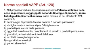 Norme speciali AAPP (Art. 120)
Copyright© Omniavis srl - www.omniavis.it - info@omniavis.it pagina 133
1. Nel processo verbale di sequestro è inserito l’elenco sintetico delle
cose sequestrate, raggruppate secondo tipologie di prodotti, senza
l'obbligo di indicarne il numero, salva l’ipotesi di cui all’articolo 121,
comma 5.
2. Le tipologie di prodotti di cui al comma 1 sono in particolare:
a) abbigliamento e accessori per l'abbigliamento;
b) prodotti per la cura della persona;
c) oggetti di arredamento, complementi di arredo e prodotti per la casa;
d) giocattoli, articoli elettronici e di telefonia;
e) occhiali, orologi e bigiotteria;
f) supporti videomusicali;
g) generi alimentari.
 