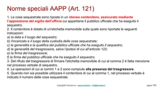 Norme speciali AAPP (Art. 121)
Copyright© Omniavis srl - www.omniavis.it - info@omniavis.it pagina 134
1. Le cose sequestrate sono riposte in un idoneo contenitore, assicurato mediante
l’apposizione del sigillo dell'ufficio cui appartiene il pubblico ufficiale che ha eseguito il
sequestro.
2. Il contenitore è dotato di un'etichetta inamovibile sulla quale sono riportate le seguenti
indicazioni:
a) la data e il luogo del sequestro;
b) l'incaricato e il luogo della custodia delle cose sequestrate;
c) le generalità e la qualifica del pubblico ufficiale che ha eseguito il sequestro;
d) le generalità del trasgressore, salva l’ipotesi di cui all’articolo 122;
e) la firma del trasgressore;
f) la firma del pubblico ufficiale che ha eseguito il sequestro.
3. Del rifiuto del trasgressore di firmare l'etichetta inamovibile di cui al comma 2 è fatta menzione
nel processo verbale di sequestro.
4. Le operazioni di cui ai commi 1 e 2 sono compiute alla presenza del trasgressore.
5. Quando non sia possibile utilizzare il contenitore di cui al comma 1, nel processo verbale è
indicato il numero delle cose sequestrate.
 