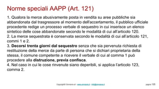 Norme speciali AAPP (Art. 121)
Copyright© Omniavis srl - www.omniavis.it - info@omniavis.it pagina 135
1. Qualora la merce abusivamente posta in vendita su aree pubbliche sia
abbandonata dal trasgressore al momento dell'accertamento, il pubblico ufficiale
procedente redige un processo verbale di sequestro in cui inserisce un elenco
sintetico delle cose abbandonate secondo le modalità di cui all’articolo 120.
2. La merce sequestrata è conservata secondo le modalità di cui all’articolo 121,
commi 1 e 2.
3. Decorsi trenta giorni dal sequestro senza che sia pervenuta richiesta di
restituzione della merce da parte di persona che si dichiari proprietaria della
stessa, il comune competente a ricevere il verbale di cui al comma 1 può
procedere alla distruzione, previa confisca.
4. Nel caso in cui le cose rinvenute siano deperibili, si applica l’articolo 123,
comma 2.
 