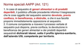 Norme speciali AAPP (Art. 121)
Copyright© Omniavis srl - www.omniavis.it - info@omniavis.it pagina 136
1. In caso di sequestro di generi alimentari o di prodotti
deperibili, il pubblico ufficiale procedente informa il trasgressore
che le cose oggetto del sequestro saranno devolute, previa
confisca, in beneficenza, o distrutte, e che è sua facoltà
proporre immediatamente opposizione al sequestro.
2. Il comune competente a ricevere il processo verbale di
sequestro può disporre, previa confisca, la devoluzione in
beneficenza dei generi alimentari e dei prodotti deperibili
sequestrati dichiarati idonei, sotto il profilo igienico-sanitario,
dall'azienda USL competente per territorio.
 