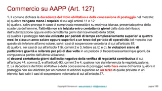 Commercio su AAPP (Art. 127)
Copyright© Omniavis srl - www.omniavis.it - info@omniavis.it pagina 140
1. Il comune dichiara la decadenza del titolo abilitativo e della concessione di posteggio nel mercato:
a) qualora vengano meno i requisiti di cui agli articoli 11 e 12;
b) qualora, salvo proroga in caso di comprovata necessità e su motivata istanza, presentata prima della
scadenza del termine, l'attività non sia iniziata entro centottanta giorni dalla data del rilascio
dell'autorizzazione oppure entro centottanta giorni dal ricevimento della SCIA;
c) qualora il posteggio non sia utilizzato per periodi di tempo complessivamente superiori a quattro
mesi in ciascun anno solare oppure superiori a un terzo del periodo di operatività del mercato ove
questo sia inferiore all'anno solare, salvi i casi di sospensione volontaria di cui all'articolo 87;
d) qualora, nei casi di cui all'articolo 116, commi 2 e 3, lettere a), b) e d), le violazioni siano di
particolare gravità e reiterate per più di due volte in un periodo di trecentosessantacinque giorni, da
computarsi a partire dall'ultima violazione;
e) decorsi centottanta giorni dall'esito negativo della verifica di regolarità contributiva di cui
all'articolo 44, comma 2, e all’articolo 93, commi 3 e 4, qualora non sia intervenuta la regolarizzazione.
2. La decadenza del titolo abilitativo e della concessione di posteggio nella fiera viene dichiarata qualora il
posteggio non sia utilizzato per un numero di edizioni superiore ad un terzo di quelle previste in un
triennio, fatti salvi i casi di sospensione volontaria di cui all'articolo 87.
 