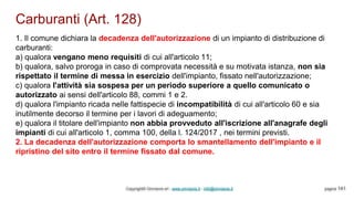 Carburanti (Art. 128)
Copyright© Omniavis srl - www.omniavis.it - info@omniavis.it pagina 141
1. Il comune dichiara la decadenza dell'autorizzazione di un impianto di distribuzione di
carburanti:
a) qualora vengano meno requisiti di cui all'articolo 11;
b) qualora, salvo proroga in caso di comprovata necessità e su motivata istanza, non sia
rispettato il termine di messa in esercizio dell'impianto, fissato nell'autorizzazione;
c) qualora l'attività sia sospesa per un periodo superiore a quello comunicato o
autorizzato ai sensi dell'articolo 88, commi 1 e 2.
d) qualora l'impianto ricada nelle fattispecie di incompatibilità di cui all'articolo 60 e sia
inutilmente decorso il termine per i lavori di adeguamento;
e) qualora il titolare dell'impianto non abbia provveduto all'iscrizione all'anagrafe degli
impianti di cui all'articolo 1, comma 100, della l. 124/2017 , nei termini previsti.
2. La decadenza dell'autorizzazione comporta lo smantellamento dell'impianto e il
ripristino del sito entro il termine fissato dal comune.
 