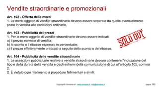 Vendite straordinarie e promozionali
Copyright© Omniavis srl - www.omniavis.it - info@omniavis.it pagina 143
Art. 102 - Offerta delle merci
1. Le merci oggetto di vendite straordinarie devono essere separate da quelle eventualmente
poste in vendita alle condizioni ordinarie.
Art. 103 - Pubblicità dei prezzi
1. Per le merci oggetto di vendite straordinarie devono essere indicati:
a) il prezzo normale di vendita;
b) lo sconto o il ribasso espresso in percentuale;
c) il prezzo effettivamente praticato a seguito dello sconto o del ribasso.
Art. 104 - Pubblicità delle vendite straordinarie
1. Le asserzioni pubblicitarie relative a vendite straordinarie devono contenere l'indicazione del
tipo e della durata della vendita e degli estremi della comunicazione di cui all'articolo 105, comma
2.
2. È vietato ogni riferimento a procedure fallimentari e simili.
 