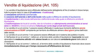 Vendite di liquidazione (Art. 105)
Copyright© Omniavis srl - www.omniavis.it - info@omniavis.it pagina 145
1. Le vendite di liquidazione sono effettuate dall'esercente dettagliante al fine di esitare in breve tempo
tutte le proprie merci in caso di [8 settimane - 4 settimane]:
a) cessazione dell'attività commerciale;
b) cessione dell'azienda o dell'unità locale nella quale si effettua la vendita di liquidazione;
c) trasferimento in altro locale dell'azienda o dell'unità locale nella quale si effettua la vendita di
liquidazione;
d) trasformazione dei locali di vendita, tale da richiedere un adempimento amministrativo ai sensi
della l.r. 65/2014 o rinnovo di almeno l'ottanta per cento degli arredi dell'esercizio.
2. Le vendite di cui al comma 1 possono essere effettuate in qualunque momento dell'anno previa
comunicazione al SUAP competente per territorio da effettuare almeno dieci giorni prima dell'inizio
delle stesse.
3. Le vendite di cui al comma 1 non possono essere effettuate con il sistema del pubblico incanto.
4. Nell'ipotesi di cui al comma 1, lettera a), al termine della vendita di liquidazione l'esercente non può
riprendere la medesima attività nello stesso locale se non decorsi centottanta giorni dalla data di
cessazione.
5. Nell'ipotesi di cui al comma 1, lettera d), al termine della vendita di liquidazione l'esercizio deve essere
immediatamente chiuso per il tempo necessario all'effettuazione dei lavori.
 