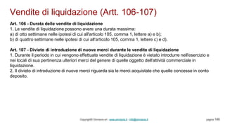 Vendite di liquidazione (Artt. 106-107)
Copyright© Omniavis srl - www.omniavis.it - info@omniavis.it pagina 146
Art. 106 - Durata delle vendite di liquidazione
1. Le vendite di liquidazione possono avere una durata massima:
a) di otto settimane nelle ipotesi di cui all'articolo 105, comma 1, lettere a) e b);
b) di quattro settimane nelle ipotesi di cui all'articolo 105, comma 1, lettere c) e d).
Art. 107 - Divieto di introduzione di nuove merci durante le vendite di liquidazione
1. Durante il periodo in cui vengono effettuate vendite di liquidazione è vietato introdurre nell'esercizio e
nei locali di sua pertinenza ulteriori merci del genere di quelle oggetto dell'attività commerciale in
liquidazione.
2. Il divieto di introduzione di nuove merci riguarda sia le merci acquistate che quelle concesse in conto
deposito.
 