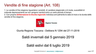 Vendite di fine stagione (Art. 108)
Copyright© Omniavis srl - www.omniavis.it - info@omniavis.it pagina 147
1. Le vendite di fine stagione riguardano i prodotti, di carattere stagionale o di moda, suscettibili di
notevole deprezzamento se non vengono venduti entro un certo periodo di tempo.
2. Con propria deliberazione la Giunta regionale individua annualmente le date di inizio e la durata delle
vendite di fine stagione.
Giunta Regione Toscana - Delibera N 1294 del 27-11-2018
Saldi invernali dal 5 gennaio 2019
Saldi estivi dal 6 luglio 2019
 