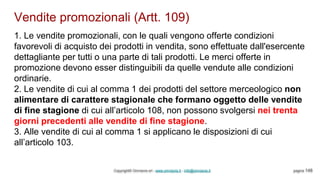 Vendite promozionali (Artt. 109)
Copyright© Omniavis srl - www.omniavis.it - info@omniavis.it pagina 148
1. Le vendite promozionali, con le quali vengono offerte condizioni
favorevoli di acquisto dei prodotti in vendita, sono effettuate dall'esercente
dettagliante per tutti o una parte di tali prodotti. Le merci offerte in
promozione devono esser distinguibili da quelle vendute alle condizioni
ordinarie.
2. Le vendite di cui al comma 1 dei prodotti del settore merceologico non
alimentare di carattere stagionale che formano oggetto delle vendite
di fine stagione di cui all’articolo 108, non possono svolgersi nei trenta
giorni precedenti alle vendite di fine stagione.
3. Alle vendite di cui al comma 1 si applicano le disposizioni di cui
all’articolo 103.
 