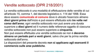 Vendite sottocosto (DPR 218/2001)
Copyright© Omniavis srl - www.omniavis.it - info@omniavis.it pagina 149
La vendita sottocosto è una modalità di effettuazione delle vendite di cui
all'articolo 15, comma 1, del decreto legislativo n. 114 del 1998. Essa
deve essere comunicata al comune dove è ubicato l'esercizio almeno
dieci giorni prima dell'inizio e può essere effettuata solo tre volte nel
corso dell'anno; ogni vendita sottocosto non può avere una durata
superiore a dieci giorni ed il numero delle referenze oggetto di ciascuna
vendita sottocosto non può essere superiore a cinquanta.
Non può essere effettuata una vendita sottocosto se non è decorso
almeno un periodo pari a venti giorni, salvo che per la prima vendita
sottocosto dell'anno.
Le disposizioni del presente decreto non si applicano agli esercenti il
commercio sulle aree pubbliche.
 