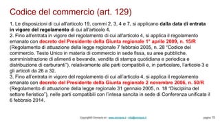 Codice del commercio (art. 129)
Copyright© Omniavis srl - www.omniavis.it - info@omniavis.it pagina 15
1. Le disposizioni di cui all'articolo 19, commi 2, 3, 4 e 7, si applicano dalla data di entrata
in vigore del regolamento di cui all'articolo 4.
2. Fino all'entrata in vigore del regolamento di cui all'articolo 4, si applica il regolamento
emanato con decreto del Presidente della Giunta regionale 1° aprile 2009, n. 15/R
(Regolamento di attuazione della legge regionale 7 febbraio 2005, n. 28 “Codice del
commercio. Testo Unico in materia di commercio in sede fissa, su aree pubbliche,
somministrazione di alimenti e bevande, vendita di stampa quotidiana e periodica e
distribuzione di carburanti”), relativamente alle parti compatibili e, in particolare, l’articolo 3 e
gli articoli da 26 a 32.
3. Fino all’entrata in vigore del regolamento di cui all’articolo 4, si applica il regolamento
emanato con decreto del Presidente della Giunta regionale 2 novembre 2006, n. 50/R
(Regolamento di attuazione della legge regionale 31 gennaio 2005, n. 18 “Disciplina del
settore fieristico”), nelle parti compatibili con l’intesa sancita in sede di Conferenza unificata il
6 febbraio 2014.
 