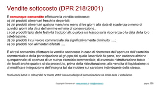 Vendite sottocosto (DPR 218/2001)
Copyright© Omniavis srl - www.omniavis.it - info@omniavis.it pagina 150
È comunque consentito effettuare la vendita sottocosto:
a) dei prodotti alimentari freschi e deperibili;
b) dei prodotti alimentari qualora manchino meno di tre giorni alla data di scadenza o meno di
quindici giorni alla data del termine minimo di conservazione..
c) dei prodotti tipici delle festività tradizionali, qualora sia trascorsa la ricorrenza o la data della loro
celebrazione;
d) dei prodotti il cui valore commerciale sia significativamente diminuito ….;
e) dei prodotti non alimentari difettati ….
È altresì consentito effettuare la vendita sottocosto in caso di ricorrenza dell'apertura dell'esercizio
commerciale o della partecipazione al gruppo del quale l'esercizio fa parte, con cadenza almeno
quinquennale; di apertura di un nuovo esercizio commerciale; di avvenuta ristrutturazione totale
dei locali anche qualora si sia proceduto, prima della ristrutturazione, alla vendita di liquidazione; o
di modifica e integrazione dell'insegna tali da incidere sul carattere individuante della stessa.
Risoluzione MISE n. 96599 del 12 marzo 2018: nessun obbligo di comunicazione nè limite delle 3 volte/anno
 