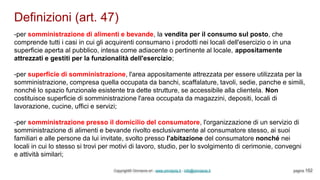 Definizioni (art. 47)
Copyright© Omniavis srl - www.omniavis.it - info@omniavis.it pagina 152
-per somministrazione di alimenti e bevande, la vendita per il consumo sul posto, che
comprende tutti i casi in cui gli acquirenti consumano i prodotti nei locali dell'esercizio o in una
superficie aperta al pubblico, intesa come adiacente o pertinente al locale, appositamente
attrezzati e gestiti per la funzionalità dell'esercizio;
-per superficie di somministrazione, l'area appositamente attrezzata per essere utilizzata per la
somministrazione, compresa quella occupata da banchi, scaffalature, tavoli, sedie, panche e simili,
nonché lo spazio funzionale esistente tra dette strutture, se accessibile alla clientela. Non
costituisce superficie di somministrazione l'area occupata da magazzini, depositi, locali di
lavorazione, cucine, uffici e servizi;
-per somministrazione presso il domicilio del consumatore, l'organizzazione di un servizio di
somministrazione di alimenti e bevande rivolto esclusivamente al consumatore stesso, ai suoi
familiari e alle persone da lui invitate, svolto presso l'abitazione del consumatore nonché nei
locali in cui lo stesso si trovi per motivi di lavoro, studio, per lo svolgimento di cerimonie, convegni
e attività similari;
 