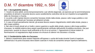 D.M. 17 dicembre 1992, n. 564
Copyright© Omniavis srl - www.omniavis.it - info@omniavis.it pagina 154
Art. 1. Sorvegliabilità esterna.
1. I locali e le aree adibiti, anche temporaneamente o per attività stagionale, ad esercizio per la somministrazione
al pubblico di alimenti o bevande devono avere caratteristiche costruttive tali da non impedire la sorvegliabilità
delle vie d'accesso o d'uscita.
2. Le porte o altri ingressi devono consentire l'accesso diretto dalla strada, piazza o altro luogo pubblico e non
possono essere utilizzati per l'accesso ad abitazioni private.
3. In caso di locali parzialmente interrati, gli accessi devono essere integralmente visibili dalla strada, piazza o
altro luogo pubblico.
4. Nel caso di locali ubicati ad un livello o piano superiore a quello della strada, piazza o altro luogo pubblico
d'accesso, la visibilità esterna deve essere specificamente verificata dall'autorità di pubblica sicurezza, che può
prescrivere, quando la misura risulti sufficiente ai fini di cui al comma 1, l'apposizione di idonei sistemi di
illuminazione e di segnalazione degli accessi e la chiusura di ulteriori vie d'accesso o d'uscita.
Art. 2. Caratteristiche delle vie d'accesso.
1. Nessun impedimento deve essere frapposto all'ingresso o uscita del locale durante l'orario di apertura
dell'esercizio e la porta d'accesso deve essere costruita in modo da consentire sempre l'apertura dall'esterno.
 