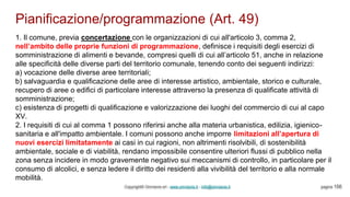 Pianificazione/programmazione (Art. 49)
Copyright© Omniavis srl - www.omniavis.it - info@omniavis.it pagina 156
1. Il comune, previa concertazione con le organizzazioni di cui all'articolo 3, comma 2,
nell’ambito delle proprie funzioni di programmazione, definisce i requisiti degli esercizi di
somministrazione di alimenti e bevande, compresi quelli di cui all’articolo 51, anche in relazione
alle specificità delle diverse parti del territorio comunale, tenendo conto dei seguenti indirizzi:
a) vocazione delle diverse aree territoriali;
b) salvaguardia e qualificazione delle aree di interesse artistico, ambientale, storico e culturale,
recupero di aree o edifici di particolare interesse attraverso la presenza di qualificate attività di
somministrazione;
c) esistenza di progetti di qualificazione e valorizzazione dei luoghi del commercio di cui al capo
XV.
2. I requisiti di cui al comma 1 possono riferirsi anche alla materia urbanistica, edilizia, igienico-
sanitaria e all'impatto ambientale. I comuni possono anche imporre limitazioni all’apertura di
nuovi esercizi limitatamente ai casi in cui ragioni, non altrimenti risolvibili, di sostenibilità
ambientale, sociale e di viabilità, rendano impossibile consentire ulteriori flussi di pubblico nella
zona senza incidere in modo gravemente negativo sui meccanismi di controllo, in particolare per il
consumo di alcolici, e senza ledere il diritto dei residenti alla vivibilità del territorio e alla normale
mobilità.
 
