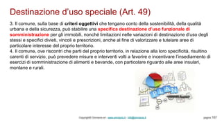 Destinazione d’uso speciale (Art. 49)
Copyright© Omniavis srl - www.omniavis.it - info@omniavis.it pagina 157
3. Il comune, sulla base di criteri oggettivi che tengano conto della sostenibilità, della qualità
urbana e della sicurezza, può stabilire una specifica destinazione d’uso funzionale di
somministrazione per gli immobili, nonché limitazioni nelle variazioni di destinazione d’uso degli
stessi e specifici divieti, vincoli e prescrizioni, anche al fine di valorizzare e tutelare aree di
particolare interesse del proprio territorio.
4. Il comune, ove riscontri che parti del proprio territorio, in relazione alla loro specificità, risultino
carenti di servizio, può prevedere misure e interventi volti a favorire e incentivare l’insediamento di
esercizi di somministrazione di alimenti e bevande, con particolare riguardo alle aree insulari,
montane e rurali.
 