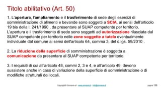 Titolo abilitativo (Art. 50)
Copyright© Omniavis srl - www.omniavis.it - info@omniavis.it pagina 158
1. L’apertura, l'ampliamento e il trasferimento di sede degli esercizi di
somministrazione di alimenti e bevande sono soggetti a SCIA, ai sensi dell'articolo
19 bis della l. 241/1990 , da presentare al SUAP competente per territorio.
L'apertura e il trasferimento di sede sono soggetti ad autorizzazione rilasciata dal
SUAP competente per territorio nelle zone soggette a tutela eventualmente
individuate dal comune ai sensi dell'articolo 64, comma 3, del d.lgs. 59/2010 .
2. La riduzione della superficie di somministrazione è soggetta a
comunicazione da presentare al SUAP competente per territorio.
3. I requisiti di cui all’articolo 48, commi 2, 3 e 4, e all’articolo 49, devono
sussistere anche in caso di variazione della superficie di somministrazione o di
modifiche strutturali dei locali.
 