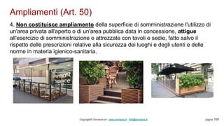 Ampliamenti (Art. 50)
Copyright© Omniavis srl - www.omniavis.it - info@omniavis.it pagina 159
4. Non costituisce ampliamento della superficie di somministrazione l'utilizzo di
un'area privata all'aperto o di un'area pubblica data in concessione, attigue
all'esercizio di somministrazione e attrezzate con tavoli e sedie, fatto salvo il
rispetto delle prescrizioni relative alla sicurezza dei luoghi e degli utenti e delle
norme in materia igienico-sanitaria.
 