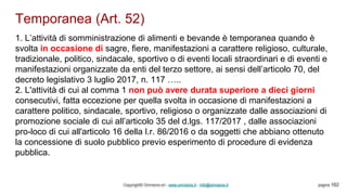 Temporanea (Art. 52)
Copyright© Omniavis srl - www.omniavis.it - info@omniavis.it pagina 162
1. L’attività di somministrazione di alimenti e bevande è temporanea quando è
svolta in occasione di sagre, fiere, manifestazioni a carattere religioso, culturale,
tradizionale, politico, sindacale, sportivo o di eventi locali straordinari e di eventi e
manifestazioni organizzate da enti del terzo settore, ai sensi dell’articolo 70, del
decreto legislativo 3 luglio 2017, n. 117 …..
2. L'attività di cui al comma 1 non può avere durata superiore a dieci giorni
consecutivi, fatta eccezione per quella svolta in occasione di manifestazioni a
carattere politico, sindacale, sportivo, religioso o organizzate dalle associazioni di
promozione sociale di cui all’articolo 35 del d.lgs. 117/2017 , dalle associazioni
pro-loco di cui all'articolo 16 della l.r. 86/2016 o da soggetti che abbiano ottenuto
la concessione di suolo pubblico previo esperimento di procedure di evidenza
pubblica.
 