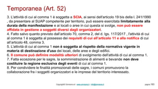 Temporanea (Art. 52)
Copyright© Omniavis srl - www.omniavis.it - info@omniavis.it pagina 163
3. L'attività di cui al comma 1 è soggetta a SCIA, ai sensi dell'articolo 19 bis della l. 241/1990
, da presentare al SUAP competente per territorio, può essere esercitata limitatamente alla
durata della manifestazione e ai locali o aree in cui questa si svolge, non può essere
affidata in gestione a soggetti diversi dagli organizzatori.
4. Fatto salvo quanto previsto dall’articolo 70, comma 2, del d. lgs. 117/2017 , l'attività di cui
al comma 1 è soggetta al possesso dei requisiti di cui all’articolo 11 e alla notifica di cui
all’articolo 48, comma 3.
5. L'attività di cui al comma 1 non è soggetta al rispetto della normativa vigente in
materia di destinazione d'uso dei locali, delle aree e degli edifici.
6. Il comune può definire modalità ulteriori di svolgimento dell'attività di cui al comma 1.
7. Fatta eccezione per le sagre, la somministrazione di alimenti e bevande non deve
costituire la regione esclusiva degli eventi di cui al comma 1.
8. Per condividere le finalità promozionali delle sagre, i comuni promuovono la
collaborazione fra i soggetti organizzatori e le imprese del territorio interessato.
 