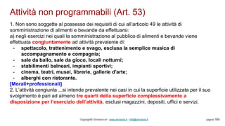 Attività non programmabili (Art. 53)
Copyright© Omniavis srl - www.omniavis.it - info@omniavis.it pagina 164
1. Non sono soggette al possesso dei requisiti di cui all’articolo 49 le attività di
somministrazione di alimenti e bevande da effettuarsi:
a) negli esercizi nei quali la somministrazione al pubblico di alimenti e bevande viene
effettuata congiuntamente ad attività prevalente di:
- spettacolo, trattenimento e svago, esclusa la semplice musica di
accompagnamento e compagnia;
- sale da ballo, sale da gioco, locali notturni;
- stabilimenti balneari, impianti sportivi;
- cinema, teatri, musei, librerie, gallerie d'arte;
- alberghi con ristorante.
[Morali+professionali]
2. L’attività congiunta ...si intende prevalente nei casi in cui la superficie utilizzata per il suo
svolgimento è pari ad almeno tre quarti della superficie complessivamente a
disposizione per l’esercizio dell’attività, esclusi magazzini, depositi, uffici e servizi.
 