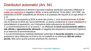 Distributori automatici (Art. 54)
Copyright© Omniavis srl - www.omniavis.it - info@omniavis.it pagina 168
1. La somministrazione di alimenti e bevande mediante distributori automatici effettuata in
modo non esclusivo è soggetta a SCIA, ai sensi dell'articolo 19 bis della l. 241/1990 , da
presentare al SUAP competente per territorio e al possesso dei requisiti di cui agli articoli 11
e 12.
2. Il soggetto che presenta la SCIA ai sensi del comma 1, invia semestralmente al SUAP
che ha ricevuto la SCIA per l’avvio dell’attività, un elenco contenente le nuove installazioni e
disinstallazioni di apparecchi, con l’indicazione della collocazione dei distributori.
3. La somministrazione di cui al comma 1, se effettuata in locali esclusivamente adibiti a
tale attività e appositamente attrezzati, è soggetta alle disposizioni concernenti l'apertura
di un esercizio di somministrazione.
4. La somministrazione mediante distributori automatici di bevande alcoliche di qualsiasi
gradazione viene effettuata nei limiti e con le modalità di cui all'articolo 689 del codice
penale, fatto salvo quanto previsto all'articolo 48, comma 6.
 