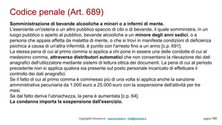 Codice penale (Art. 689)
Copyright© Omniavis srl - www.omniavis.it - info@omniavis.it pagina 169
Somministrazione di bevande alcooliche a minori o a infermi di mente.
L'esercente un'osteria o un altro pubblico spaccio di cibi o di bevande, il quale somministra, in un
luogo pubblico o aperto al pubblico, bevande alcooliche a un minore degli anni sedici, o a
persona che appaia affetta da malattia di mente, o che si trovi in manifeste condizioni di deficienza
psichica a causa di un'altra infermità, è punito con l'arresto fino a un anno [c.p. 691].
La stessa pena di cui al primo comma si applica a chi pone in essere una delle condotte di cui al
medesimo comma, attraverso distributori automatici che non consentano la rilevazione dei dati
anagrafici dell'utilizzatore mediante sistemi di lettura ottica dei documenti. La pena di cui al periodo
precedente non si applica qualora sia presente sul posto personale incaricato di effettuare il
controllo dei dati anagrafici.
Se il fatto di cui al primo comma è commesso più di una volta si applica anche la sanzione
amministrativa pecuniaria da 1.000 euro a 25.000 euro con la sospensione dell'attività per tre
mesi.
Se dal fatto deriva l'ubriachezza, la pena è aumentata [c.p. 64].
La condanna importa la sospensione dall'esercizio.
 