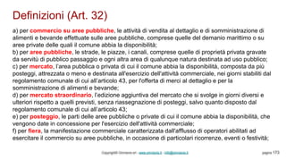 Definizioni (Art. 32)
Copyright© Omniavis srl - www.omniavis.it - info@omniavis.it pagina 173
a) per commercio su aree pubbliche, le attività di vendita al dettaglio e di somministrazione di
alimenti e bevande effettuate sulle aree pubbliche, comprese quelle del demanio marittimo o su
aree private delle quali il comune abbia la disponibilità;
b) per aree pubbliche, le strade, le piazze, i canali, comprese quelle di proprietà privata gravate
da servitù di pubblico passaggio e ogni altra area di qualunque natura destinata ad uso pubblico;
c) per mercato, l’area pubblica o privata di cui il comune abbia la disponibilità, composta da più
posteggi, attrezzata o meno e destinata all'esercizio dell'attività commerciale, nei giorni stabiliti dal
regolamento comunale di cui all’articolo 43, per l'offerta di merci al dettaglio e per la
somministrazione di alimenti e bevande;
d) per mercato straordinario, l’edizione aggiuntiva del mercato che si svolge in giorni diversi e
ulteriori rispetto a quelli previsti, senza riassegnazione di posteggi, salvo quanto disposto dal
regolamento comunale di cui all’articolo 43;
e) per posteggio, le parti delle aree pubbliche o private di cui il comune abbia la disponibilità, che
vengono date in concessione per l'esercizio dell'attività commerciale;
f) per fiera, la manifestazione commerciale caratterizzata dall'afflusso di operatori abilitati ad
esercitare il commercio su aree pubbliche, in occasione di particolari ricorrenze, eventi o festività;
 