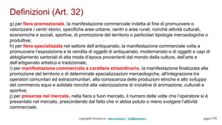 Definizioni (Art. 32)
Copyright© Omniavis srl - www.omniavis.it - info@omniavis.it pagina 174
g) per fiera promozionale, la manifestazione commerciale indetta al fine di promuovere o
valorizzare i centri storici, specifiche aree urbane, centri o aree rurali, nonché attività culturali,
economiche e sociali, sportive, di promozione del territorio o particolari tipologie merceologiche o
produttive;
h) per fiera specializzata nel settore dell’antiquariato, la manifestazione commerciale volta a
promuovere l’esposizione e la vendita di oggetti di antiquariato, modernariato e di oggetti e capi di
abbigliamento sartoriali di alta moda d’epoca provenienti dal mondo della cultura, dell’arte e
dell’artigianato artistico e tradizionale;
i) per manifestazione commerciale a carattere straordinario, la manifestazione finalizzata alla
promozione del territorio o di determinate specializzazioni merceologiche, all'integrazione tra
operatori comunitari ed extracomunitari, alla conoscenza delle produzioni etniche e allo sviluppo
del commercio equo e solidale nonché alla valorizzazione di iniziative di animazione, culturali e
sportive;
j) per presenze nel mercato, nella fiera o fuori mercato, il numero delle volte che l’operatore si è
presentato nel mercato, prescindendo dal fatto che vi abbia potuto o meno svolgere l’attività
commerciale.
 