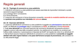 Regole generali
Copyright© Omniavis srl - www.omniavis.it - info@omniavis.it pagina 176
Art. 33 - Tipologie di commercio su aree pubbliche
1. L'attività di commercio su aree pubbliche può essere esercitata da imprenditori individuali o società
secondo le seguenti tipologie:
a) su posteggi dati in concessione;
b) in forma itinerante.
2. L'esercizio del commercio in forma itinerante è consentito, secondo le modalità stabilite dal comune,
su qualsiasi area pubblica non interdetta dal comune stesso.
Art. 34 - Esercizio dell'attività
1. L'esercizio dell'attività di commercio su aree pubbliche è soggetto ad autorizzazione rilasciata dal
SUAP, se effettuato su posteggio dato in concessione e a SCIA, se effettuato in forma itinerante.
2. Sulle aree demaniali non comunali l'esercizio del commercio disciplinato nel presente articolo è
soggetto a previo nulla osta delle competenti autorità, che stabiliscono le modalità e le condizioni per
l'utilizzo delle medesime. L'autorizzazione è rilasciata dal SUAP nel rispetto dei criteri di cui all'articolo 37.
3. Nel territorio toscano l'esercizio dell'attività di commercio su aree pubbliche è consentito ai soggetti
abilitati nelle altre regioni italiane o nei paesi dell'Unione europea di provenienza, alle condizioni di
cui alla presente legge.
 