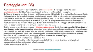 Posteggio (art. 35)
Copyright© Omniavis srl - www.omniavis.it - info@omniavis.it pagina 177
1. L'autorizzazione all'esercizio dell'attività e la concessione di posteggio sono rilasciate
contestualmente dal SUAP competente per il territorio in cui ha sede il posteggio.
2. Ai sensi di quanto previsto al punto 1 dell’intesa sancita il 5 luglio 2012 in sede di Conferenza unificata
(Intesa ai sensi dell’articolo 8, comma 6 della legge 5 giugno 2003, n. 131 , sui criteri da applicare nelle
procedure di selezione per l’assegnazione di posteggi su aree pubbliche, in attuazione dell’articolo 70,
comma 5, del decreto legislativo 26 marzo 2010, n. 59 , di recepimento della direttiva 2006/123/CE
relativa ai servizi del mercato interno), la durata della concessione di posteggio è fissata dal comune e
non può essere inferiore a nove anni, né superiore a dodici anni.
3. Uno stesso soggetto non può essere titolare o possessore di più di due concessioni di posteggio
per ciascun settore merceologico, alimentare e non alimentare, nel caso in cui il numero complessivo
dei posteggi, nel mercato o nella fiera, sia inferiore o uguale a cento. Qualora il numero complessivo dei
posteggi sia superiore a cento, uno stesso soggetto può essere titolare o possessore di un numero
massimo di tre concessioni di posteggio per ciascun settore merceologico.
4. L'autorizzazione di cui al comma 1 abilita anche:
a) all'esercizio, nell'ambito del territorio regionale, dell'attività in forma itinerante e nei posteggi
occasionalmente liberi nei mercati e fuori mercato;
b) alla partecipazione alle fiere.
 