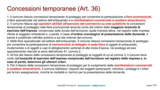 Concessioni temporanee (Art. 36)
Copyright© Omniavis srl - www.omniavis.it - info@omniavis.it pagina 178
1. Il comune rilascia concessioni temporanee di posteggio per consentire la partecipazione a fiere promozionali,
a fiere specializzate nel settore dell’antiquariato e a manifestazioni commerciali a carattere straordinario.
2. Il comune rilascia agli operatori abilitati all'esercizio del commercio su aree pubbliche le concessioni
temporanee di posteggio nelle fiere promozionali tenendo conto del criterio della maggiore anzianità di
esercizio dell'impresa, comprovata dalla durata dell’iscrizione, quale impresa attiva, nel registro delle imprese,
riferita al soggetto richiedente e, a parità, in base all'ordine cronologico di presentazione delle domande. Il
bando è pubblicato nell'albo pretorio e sul sito internet del comune.
3. Nelle fiere specializzate nel settore dell’antiquariato, il comune rilascia concessioni temporanee di posteggio
per consentire la partecipazione di commercianti al dettaglio in sede fissa di oggetti di antiquariato,
modernariato e di oggetti e capi di abbigliamento sartoriali di alta moda d’epoca, nei posteggi ad essi
appositamente riservati ai sensi dell’articolo 41, comma 2.
4. Al fine del rilascio delle concessioni temporanee di posteggio ai soggetti di cui al comma 3, il comune tiene
conto dell’anzianità di esercizio dell’impresa comprovata dall’iscrizione nel registro delle imprese e, in
caso di parità, determina gli ulteriori criteri.
5. Per il rilascio delle concessioni temporanee di posteggio per lo svolgimento delle manifestazioni commerciali
a carattere straordinario, il comune stabilisce i requisiti dei soggetti partecipanti, individua i posteggi e i criteri
per la loro assegnazione, nonché le modalità e i termini per la presentazione delle domande.
 