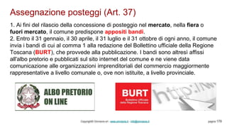 Assegnazione posteggi (Art. 37)
Copyright© Omniavis srl - www.omniavis.it - info@omniavis.it pagina 179
1. Ai fini del rilascio della concessione di posteggio nel mercato, nella fiera o
fuori mercato, il comune predispone appositi bandi.
2. Entro il 31 gennaio, il 30 aprile, il 31 luglio e il 31 ottobre di ogni anno, il comune
invia i bandi di cui al comma 1 alla redazione del Bollettino ufficiale della Regione
Toscana (BURT), che provvede alla pubblicazione. I bandi sono altresì affissi
all'albo pretorio e pubblicati sul sito internet del comune e ne viene data
comunicazione alle organizzazioni imprenditoriali del commercio maggiormente
rappresentative a livello comunale o, ove non istituite, a livello provinciale.
 