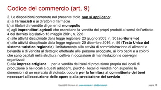 Codice del commercio (art. 9)
Copyright© Omniavis srl - www.omniavis.it - info@omniavis.it pagina 18
2. Le disposizioni contenute nel presente titolo non si applicano:
a) ai farmacisti e ai direttori di farmacie
b) ai titolari di rivendite di generi di monopolio
c) agli imprenditori agricoli che esercitano la vendita dei propri prodotti ai sensi dell'articolo
4 del decreto legislativo 18 maggio 2001, n. 228
d) alle attività disciplinate dalla legge regionale 23 giugno 2003, n. 30 [agriturismo]
e) alle attività disciplinate dalla legge regionale 20 dicembre 2016, n. 86 (Testo Unico del
sistema turistico regionale), limitatamente alle attività di somministrazione di alimenti e
bevande e di vendita al dettaglio effettuate alle persone alloggiate, ai loro ospiti e a coloro
che sono ospitati nella struttura ricettiva in occasione di manifestazioni e convegni
organizzati
f) alle imprese artigiane ... per la vendita dei beni di produzione propria nei locali di
produzione o nei locali a questi adiacenti, purché i locali di vendita non superino le
dimensioni di un esercizio di vicinato, oppure per la fornitura al committente dei beni
necessari all'esecuzione delle opere o alla prestazione del servizio
 