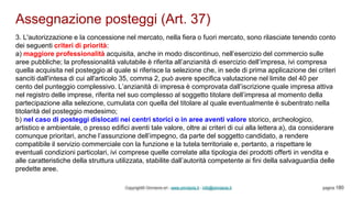 Assegnazione posteggi (Art. 37)
Copyright© Omniavis srl - www.omniavis.it - info@omniavis.it pagina 180
3. L'autorizzazione e la concessione nel mercato, nella fiera o fuori mercato, sono rilasciate tenendo conto
dei seguenti criteri di priorità:
a) maggiore professionalità acquisita, anche in modo discontinuo, nell’esercizio del commercio sulle
aree pubbliche; la professionalità valutabile è riferita all’anzianità di esercizio dell’impresa, ivi compresa
quella acquisita nel posteggio al quale si riferisce la selezione che, in sede di prima applicazione dei criteri
sanciti dall'intesa di cui all'articolo 35, comma 2, può avere specifica valutazione nel limite del 40 per
cento del punteggio complessivo. L’anzianità di impresa è comprovata dall’iscrizione quale impresa attiva
nel registro delle imprese, riferita nel suo complesso al soggetto titolare dell’impresa al momento della
partecipazione alla selezione, cumulata con quella del titolare al quale eventualmente è subentrato nella
titolarità del posteggio medesimo;
b) nel caso di posteggi dislocati nei centri storici o in aree aventi valore storico, archeologico,
artistico e ambientale, o presso edifici aventi tale valore, oltre ai criteri di cui alla lettera a), da considerare
comunque prioritari, anche l’assunzione dell’impegno, da parte del soggetto candidato, a rendere
compatibile il servizio commerciale con la funzione e la tutela territoriale e, pertanto, a rispettare le
eventuali condizioni particolari, ivi comprese quelle correlate alla tipologia dei prodotti offerti in vendita e
alle caratteristiche della struttura utilizzata, stabilite dall’autorità competente ai fini della salvaguardia delle
predette aree.
 