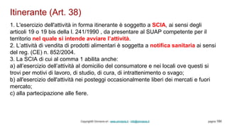Itinerante (Art. 38)
Copyright© Omniavis srl - www.omniavis.it - info@omniavis.it pagina 184
1. L'esercizio dell'attività in forma itinerante è soggetto a SCIA, ai sensi degli
articoli 19 o 19 bis della l. 241/1990 , da presentare al SUAP competente per il
territorio nel quale si intende avviare l’attività.
2. L’attività di vendita di prodotti alimentari è soggetta a notifica sanitaria ai sensi
del reg. (CE) n. 852/2004.
3. La SCIA di cui al comma 1 abilita anche:
a) all’esercizio dell’attività al domicilio del consumatore e nei locali ove questi si
trovi per motivi di lavoro, di studio, di cura, di intrattenimento o svago;
b) all'esercizio dell'attività nei posteggi occasionalmente liberi dei mercati e fuori
mercato;
c) alla partecipazione alle fiere.
 