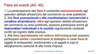 Fiere ed eventi (Art. 40)
Copyright© Omniavis srl - www.omniavis.it - info@omniavis.it pagina 186
1. La partecipazione alle fiere è consentita esclusivamente agli
operatori abilitati all'esercizio del commercio su aree pubbliche.
2. Alle fiere promozionali e alle manifestazioni commerciali a
carattere straordinario, oltre agli operatori abilitati all’esercizio
del commercio su aree pubbliche, possono partecipare anche gli
imprenditori individuali o le società regolarmente costituite
iscritti nel registro delle imprese.
3. Alle fiere specializzate nel settore dell’antiquariato possono
partecipare anche i commercianti al dettaglio in sede fissa di
oggetti di antiquariato, modernariato e di oggetti e capi di
abbigliamento sartoriali di alta moda d’epoca.
 