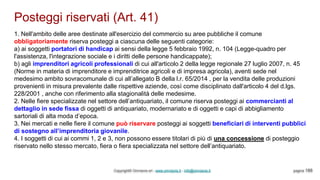 Posteggi riservati (Art. 41)
Copyright© Omniavis srl - www.omniavis.it - info@omniavis.it pagina 188
1. Nell'ambito delle aree destinate all'esercizio del commercio su aree pubbliche il comune
obbligatoriamente riserva posteggi a ciascuna delle seguenti categorie:
a) ai soggetti portatori di handicap ai sensi della legge 5 febbraio 1992, n. 104 (Legge-quadro per
l'assistenza, l'integrazione sociale e i diritti delle persone handicappate);
b) agli imprenditori agricoli professionali di cui all'articolo 2 della legge regionale 27 luglio 2007, n. 45
(Norme in materia di imprenditore e imprenditrice agricoli e di impresa agricola), aventi sede nel
medesimo ambito sovracomunale di cui all’allegato B della l.r. 65/2014 , per la vendita delle produzioni
provenienti in misura prevalente dalle rispettive aziende, così come disciplinato dall'articolo 4 del d.lgs.
228/2001 , anche con riferimento alla stagionalità delle medesime.
2. Nelle fiere specializzate nel settore dell’antiquariato, il comune riserva posteggi ai commercianti al
dettaglio in sede fissa di oggetti di antiquariato, modernariato e di oggetti e capi di abbigliamento
sartoriali di alta moda d’epoca.
3. Nei mercati e nelle fiere il comune può riservare posteggi ai soggetti beneficiari di interventi pubblici
di sostegno all’imprenditoria giovanile.
4. I soggetti di cui ai commi 1, 2 e 3, non possono essere titolari di più di una concessione di posteggio
riservato nello stesso mercato, fiera o fiera specializzata nel settore dell’antiquariato.
 