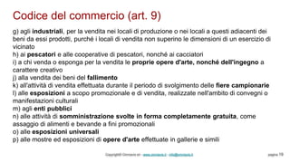Codice del commercio (art. 9)
Copyright© Omniavis srl - www.omniavis.it - info@omniavis.it pagina 19
g) agli industriali, per la vendita nei locali di produzione o nei locali a questi adiacenti dei
beni da essi prodotti, purché i locali di vendita non superino le dimensioni di un esercizio di
vicinato
h) ai pescatori e alle cooperative di pescatori, nonché ai cacciatori
i) a chi venda o esponga per la vendita le proprie opere d'arte, nonché dell'ingegno a
carattere creativo
j) alla vendita dei beni del fallimento
k) all'attività di vendita effettuata durante il periodo di svolgimento delle fiere campionarie
l) alle esposizioni a scopo promozionale e di vendita, realizzate nell'ambito di convegni o
manifestazioni culturali
m) agli enti pubblici
n) alle attività di somministrazione svolte in forma completamente gratuita, come
assaggio di alimenti e bevande a fini promozionali
o) alle esposizioni universali
p) alle mostre ed esposizioni di opere d'arte effettuate in gallerie e simili
 