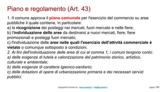 Piano e regolamento (Art. 43)
Copyright© Omniavis srl - www.omniavis.it - info@omniavis.it pagina 190
1. Il comune approva il piano comunale per l'esercizio del commercio su aree
pubbliche il quale contiene, in particolare:
a) la ricognizione dei posteggi nei mercati, fuori mercato e nelle fiere;
b) l'individuazione delle aree da destinarsi a nuovi mercati, fiere, fiere
promozionali e posteggi fuori mercato;
c) l'individuazione delle aree nelle quali l'esercizio dell'attività commerciale è
vietato o comunque sottoposto a condizioni.
2. Ai fini dell'individuazione delle aree di cui al comma 1, i comuni tengono conto:
a) delle esigenze di tutela e valorizzazione del patrimonio storico, artistico,
culturale e ambientale;
b) delle esigenze di carattere igienico-sanitario;
c) delle dotazioni di opere di urbanizzazione primaria e dei necessari servizi
pubblici.
 
