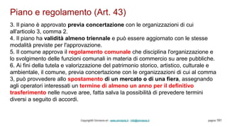 Piano e regolamento (Art. 43)
Copyright© Omniavis srl - www.omniavis.it - info@omniavis.it pagina 191
3. Il piano è approvato previa concertazione con le organizzazioni di cui
all'articolo 3, comma 2.
4. Il piano ha validità almeno triennale e può essere aggiornato con le stesse
modalità previste per l'approvazione.
5. Il comune approva il regolamento comunale che disciplina l'organizzazione e
lo svolgimento delle funzioni comunali in materia di commercio su aree pubbliche.
6. Ai fini della tutela e valorizzazione del patrimonio storico, artistico, culturale e
ambientale, il comune, previa concertazione con le organizzazioni di cui al comma
3, può provvedere allo spostamento di un mercato o di una fiera, assegnando
agli operatori interessati un termine di almeno un anno per il definitivo
trasferimento nelle nuove aree, fatta salva la possibilità di prevedere termini
diversi a seguito di accordi.
 