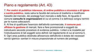 Piano e regolamento (Art. 43)
Copyright© Omniavis srl - www.omniavis.it - info@omniavis.it pagina 192
7. Per motivi di pubblico interesse, di ordine pubblico e sicurezza o di igiene
e sanità pubblica, resta salva la facoltà del comune di trasferire o modificare
l'assetto del mercato, dei posteggi fuori mercato e delle fiere. Al riguardo il
comune consulta le organizzazioni di cui al comma 3 e definisce congrui termini
per le nuove collocazioni.
8. Al fine di qualificare l'esercizio dell'attività commerciale, il comune può
affidare la gestione di mercati, fiere e fiere promozionali a soggetti da
individuarsi secondo procedure di evidenza pubblica. I criteri e le modalità per
l’individuazione di tali soggetti sono definiti nel regolamento di cui al comma 5.
9. Ogni area pubblica destinata all'esercizio dell'attività è dotata dei necessari
servizi igienico- sanitari in misura proporzionale al numero dei posteggi.
 