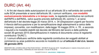 DURC (Art. 44)
Copyright© Omniavis srl - www.omniavis.it - info@omniavis.it pagina 193
1. Ai fini del rilascio delle autorizzazioni di cui all’articolo 35 e nell’ambito dei controlli
sulle SCIA presentate ai sensi dell'articolo 38, i comuni verificano, con modalità
esclusivamente telematiche e in tempo reale, la regolarità contributiva nei confronti
dell'INPS e dell'INAIL, salvo quanto previsto dall'articolo 45, comma 1, ai sensi
dell'articolo 4 del decreto-legge 20 marzo 2014, n. 34 (Disposizioni urgenti per favorire
il rilancio dell'occupazione e per la semplificazione degli adempimenti a carico delle
imprese), convertito, con modificazioni, dalla legge 16 maggio 2014, n. 78 , e secondo
i requisiti e le modalità stabiliti dal decreto del Ministro del lavoro e delle politiche
sociali 30 gennaio 2015 (Semplificazione in materia di documento unico di regolarità
contributiva “DURC”).
2. I comuni effettuano verifiche della regolarità contributiva dei soggetti abilitati al
commercio su aree pubbliche secondo le modalità di cui all’articolo 6 del d.m. lavoro
30 gennaio 2015.
MINISTERO DEL LAVORO E DELLE POLITICHE SOCIALI - DECRETO 30 gennaio 2015 - Semplificazione in materia di documento unico di
regolarita' contributiva (DURC). (15A04239) (GU Serie Generale n.125 del 01-06-2015)
 