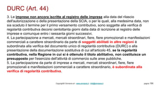 DURC (Art. 44)
Copyright© Omniavis srl - www.omniavis.it - info@omniavis.it pagina 194
3. Le imprese non ancora iscritte al registro delle imprese alla data del rilascio
dell'autorizzazione o della presentazione della SCIA, o per le quali, alla medesima data, non
sia scaduto il termine per il primo versamento contributivo, sono soggette alla verifica di
regolarità contributiva decorsi centottanta giorni dalla data di iscrizione al registro delle
imprese e comunque entro i sessanta giorni successivi.
4. La partecipazione a mercati, mercati straordinari, fiere, fiere promozionali e manifestazioni
commerciali a carattere straordinario da parte di soggetti abilitati in altre regioni è
subordinata alla verifica del documento unico di regolarità contributiva (DURC) o alla
presentazione della documentazione sostitutiva di cui all'articolo 45, se la regolarità
contributiva, nella Regione in cui si è ottenuto il titolo abilitativo, non costituisce un
presupposto per l'esercizio dell'attività di commercio sulle aree pubbliche.
5. La partecipazione da parte di imprese a mercati, mercati straordinari, fiere, fiere
promozionali e manifestazioni commerciali a carattere straordinario, è subordinata alla
verifica di regolarità contributiva.
 
