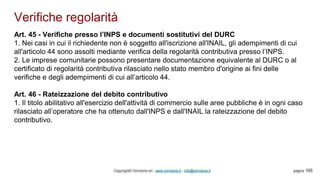 Verifiche regolarità
Copyright© Omniavis srl - www.omniavis.it - info@omniavis.it pagina 195
Art. 45 - Verifiche presso l’INPS e documenti sostitutivi del DURC
1. Nei casi in cui il richiedente non è soggetto all'iscrizione all'INAIL, gli adempimenti di cui
all'articolo 44 sono assolti mediante verifica della regolarità contributiva presso l’INPS.
2. Le imprese comunitarie possono presentare documentazione equivalente al DURC o al
certificato di regolarità contributiva rilasciato nello stato membro d'origine ai fini delle
verifiche e degli adempimenti di cui all’articolo 44.
Art. 46 - Rateizzazione del debito contributivo
1. Il titolo abilitativo all'esercizio dell'attività di commercio sulle aree pubbliche è in ogni caso
rilasciato all’operatore che ha ottenuto dall'INPS e dall'INAIL la rateizzazione del debito
contributivo.
 